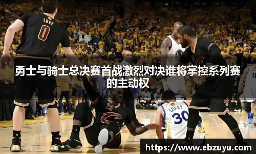 勇士与骑士总决赛首战激烈对决谁将掌控系列赛的主动权